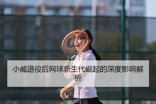 小威退役后网球新生代崛起的深度影响解析
